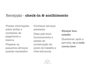 l
Prestar informações
sobre tarifas e
condições de
pagamento e
reserva

l
Preparar os
pequenos-almoços
quando necessário

l
Conhecer serviços
prestados

l
Zelar pelo bom
funcionamento e
estado de
conservação do
posto de trabalho e
infra-estruturas

l
Desejar boa
estadia
l
Questionar, após a
pernoita, se a noite
correu bem
Recepção - check-in & acolhimento
 