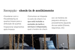 l
Coordenar com o
Housekeeping os
quartos limpos para a
atribuição de quartos

l
Inspecionar alojamentos
após limpeza

l
Comunicar ao hóspede
no acto do check-in o
que está incluído e
excluído da tarifa e
serviços à disposição,
qual o horário do check-
out, os horários do
pequeno-almoço e
procedimento aquando
da sua saída (Chaves,
segurança, etc)
Recepção - check-in & acolhimento
 
