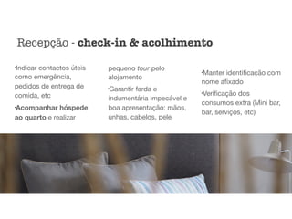 l
Indicar contactos úteis
como emergência,
pedidos de entrega de
comida, etc

l
Acompanhar hóspede
ao quarto e realizar
pequeno tour pelo
alojamento

l
Garantir farda e
indumentária impecável e
boa apresentação: mãos,
unhas, cabelos, pele

l
Manter identiﬁcação com
nome aﬁxado

l
Veriﬁcação dos
consumos extra (Mini bar,
bar, serviços, etc)
Recepção - check-in & acolhimento
 