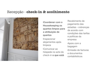 l
Coordenar com o
Housekeeping os
quartos limpos para
a atribuição de
quartos
l
Inspecionar
alojamentos após
limpeza

l
Comunicar ao
hóspede no acto do
check-in o que está
Recebimento de
pagamento das
estadias - cobranças
de acordo com
condições das tarifas
e políticas da
empresa

l
Apoio com a
bagagem

l
Emissão de facturas
e documentos
contabilisticos
Recepção - check-in & acolhimento
 