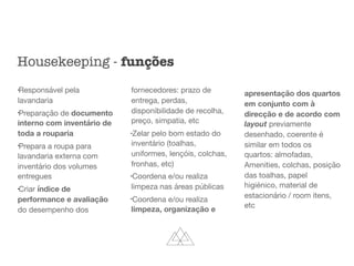 l
Responsável pela
lavandaria

l
Preparação de documento
interno com inventário de
toda a rouparia

l
Prepara a roupa para
lavandaria externa com
inventário dos volumes
entregues

l
Criar índice de
performance e avaliação
do desempenho dos
fornecedores: prazo de
entrega, perdas,
disponibilidade de recolha,
preço, simpatia, etc

l
Zelar pelo bom estado do
inventário (toalhas,
uniformes, lençóis, colchas,
fronhas, etc)

l
Coordena e/ou realiza
limpeza nas áreas públicas

l
Coordena e/ou realiza
limpeza, organização e
apresentação dos quartos
em conjunto com à
direcção e de acordo com
layout previamente
desenhado, coerente é
similar em todos os
quartos: almofadas,
Amenities, colchas, posição
das toalhas, papel
higiénico, material de
estacionário / room itens,
etc
Housekeeping - funções
 
