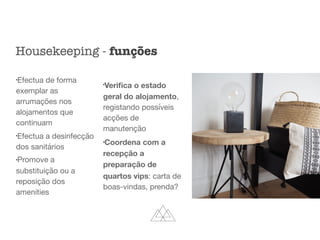 l
Efectua de forma
exemplar as
arrumações nos
alojamentos que
continuam

l
Efectua a desinfecção
dos sanitários

l
Promove a
substituição ou a
reposição dos
amenities

l
Veriﬁca o estado
geral do alojamento,
registando possíveis
acções de
manutenção

l
Coordena com a
recepção a
preparação de
quartos vips: carta de
boas-vindas, prenda?
Housekeeping - funções
 