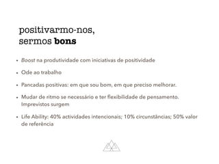 positivarmo-nos,
sermos bons
• Boost na produtividade com iniciativas de positividade
• Ode ao trabalho
• Pancadas positivas: em que sou bom, em que preciso melhorar.
• Mudar de ritmo se necessário e ter ﬂexibilidade de pensamento.
Imprevistos surgem
• Life Ability: 40% actividades intencionais; 10% circunstâncias; 50% valor
de referência
 