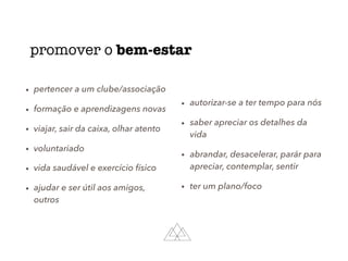 promover o bem-estar
• pertencer a um clube/associação
• formação e aprendizagens novas
• viajar, sair da caixa, olhar atento
• voluntariado
• vida saudável e exercício físico
• ajudar e ser útil aos amigos,
outros
• autorizar-se a ter tempo para nós
• saber apreciar os detalhes da
vida
• abrandar, desacelerar, parár para
apreciar, contemplar, sentir
• ter um plano/foco
 
