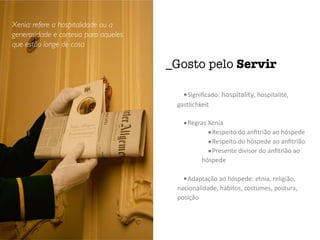 •Signiﬁcado:	hospitality,	hospitalité,	
gastlichkeit	
•Regras	Xenia	
•Respeito	do	anﬁtrião	ao	hóspede	
•Respeito	do	hóspede	ao	anﬁtrião	
•Presente	divisor	do	anﬁtrião	ao	
hóspede	
•Adaptação	ao	hóspede:	etnia,	religião,	
nacionalidade,	hábitos,	costumes,	postura,	
posição
_Gosto pelo Servir
Xenia: refere a hospitalidade ou a
generosidade e cortesia para aqueles
que estão longe de casa
 