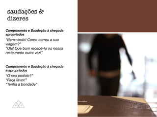 Cumprimento e Saudação à chegada
apropriados
“Bem-vindo! Como correu a sua
viagem?”
“Olá! Que bom recebê-lo no nosso
restaurante outra vez!”
Cumprimento e Saudação à chegada
inapropriados
“O seu pedido?”
“Faça favor!”
“Tenha a bondade”
saudações &
dizeres
 