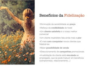 Benefícios da Fidelização
•Diminuição da sensibilidade ao preço

•Reforço da credibilidade do hotel

•Um cliente satisfeito é o nosso melhor
comercial

•Um cliente insatisfeito fala ainda mais e pior

•É mais caro conquistar novos clientes que
ﬁdelizá-los

•Maior possibilidade de venda

•Direccionamento de campanhas promocionais

•A satisfação do cliente está vinculada ao
empregado, que se pode traduzir em benefícios
(compromisso, relacionamento...)
 