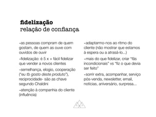 -as pessoas compram de quem
gostam, de quem as ouve com
ouvidos de ouvir
-ﬁdelização: é 5 x + fácil ﬁdelizar
que vender a novos clientes
-semelhança, elogio, cooperação
(“eu tb gosto deste produto”),
reciprocidade- são as chave
segundo Chaldini
-atenção à companhia do cliente
(inﬂuência)
-adaptarmo-nos ao ritmo do
cliente (não mostrar que estamos
à espera ou a atrasá-lo...)
-mais do que ﬁdelizar, criar “fãs
incondicionais” vs “ﬁz o que devia
ser feito”
-sorrir extra, acompanhar, serviço
pós-venda, newsletter, email,
notícias, aniversário, surpresa...
ﬁdelização
relação de conﬁança
 