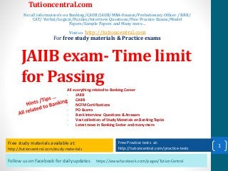 Follow us on Facebook for daily updates https://www.facebook.com/pages/TutionCentral
Free study materials available at:
http://tutioncentral.com/study-materials
Free Practice tests at:
http://tutioncentral.com/practice-tests
All everything related to Banking Career
- JAIIB
- CAIIB
- NCFM Certifications
- PO Exams
- Bank Interview Questions & Answers
- Vast collection of Study Materials on Banking Topics
- Latest news in Banking Sector and many more
Free study materials available at:
http://tutioncentral.com/study-materials
Free Practice tests at:
http://tutioncentral.com/practice-tests
Tutioncentral.com
For all information's on Banking/CAIIB/JAIIB/MBA-finance/Probationary Officer / RRB/
CAT/ Verbal/Logical/Puzzles/Interview Questions/Free Practice Exams/Model
Papers/Sample Papers and Many more…
Visit us http://tutioncentral.com
For free study materials & Practice exams
JAIIB exam- Time limit
for Passing
1
 