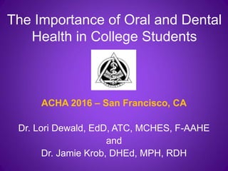 The Importance of Oral and Dental
Health in College Students
ACHA 2016 – San Francisco, CA
Dr. Lori Dewald, EdD, ATC, MCHES, F-AAHE
and
Dr. Jamie Krob, DHEd, MPH, RDH
 