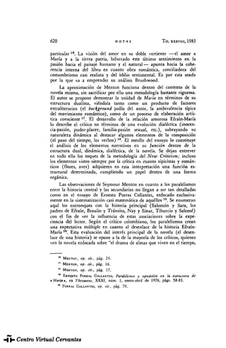 620 NOTAS TH. XXXVIII, 1983
particular18
. La visión del amor en su doble vertiente —el amor a
María y a la tierra patria, bifurcado este último sentimiento en la
pasión hacia el paisaje humano y el natural — apunta hacia la cohe-
rencia interna del libro en cuanto obra romántica, conciliadora del
costumbrismo casi realista y del idilio sentimental. Es por esta senda
por la que va a emprender su análisis Brushwood.
La aproximación de Mentón funciona dentro del contexto de la
novela misma, sin sacrificar por ello una metodología bastante rigurosa.
El autor se propone demostrar la unidad de Maria en términos de su
estructura dualista, viéndola tanto como un producto de factores
extraliterarios (el backjground judío del autor, la ambivalencia típica
del movimiento romántico), como de un proceso de elaboración artís-
tica consciente17
. El desarrollo de la relación amorosa Efraín-María
lo describe el crítico en términos de una evolución dialéctica (inocen-
cia-pasión, pudor-placer, familia-pasión sexual, etc.), subrayando su
naturaleza dinámica al destacar algunos elementos de la composición
(el paso del tiempo, ¡os verbos) 18
. El meollo del ensayo lo constituye
el análisis de los elementos narrativos en su función dentro de la
estructura dual, dinámica, dialéctica, de la novela. Se dejan entrever
en todo ello los toques de la metodología del New Criticism; incluso
los elementos vistos siempre por la crítica en cuanto tipicistas y román-
ticos (flores, aves) adquieren en esta interpretación una función es-
tructural determinada, cumpliendo un papel dentro de una forma
orgánica.
Las observaciones de Seymour Mentón en cuanto a los paralelismos
entre la historia central y las secundarias no llegan a ser tan detalladas
como en el ensayo de Ernesto Porras Collantes, enfocado exclusiva-
mente en la sistematización casi matemática de aquéllos 10
. Se enumeran
aquí los entronques con la historia principal (Salomón y Sara, los
padres de Efraín, Braulio y Tránsito, Nay y Sinar, Tiburcio y Salomé)
con el fin de ver la influencia de estas asociaciones sobre la expe-
riencia del lector. Según el crítico colombiano, los paralelismos crean
una expectativa múltiple en cuanto al desenlace de la historia Efraín-
María 20
. Esta evaluación del interés principal de la novela (el desen-
lace de una historia) se opone a la de la mayoría de los críticos, quienes
ven la novela enfocada sobre "el drama de almas que viven en el tiempo,
M
MENTÓN, op. cit., pág. 24.
17
MENTÓN, op. cit., pág. 16.
1S
MENTÓN, op. cit., pág. 17.
ERNESTO PORRAS COLLANTES, Paralelismo y oposición en la estructura de
«María», en Thesaurus, XXXI, núm. I, enero-abril de 1976, págs. 58-83.
20
PORRAS COLLANTES, op. cit., pág. 79.
THESAURUS. Tomo XXXVIII. Núm. 3 (1983). Elzbieta SKLODOWSKA. "María", de Jorge ...
 