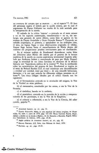 TH. xxxviii, 1983 NOTAS 621
no aventura de cuerpos que se mueven ... en el espacio"21
. El foco
del personaje supera el interés por la acción misma, por lo cual el
argumento de Porras Collantes no resulta de lo más acertado para
la interpretación de la novela.
El método de la crítica 'interna' —centrada en el texto mismo
y no en los aspectos contextúales, extraliterarios — no es, sin em-
bargo, una garantía de juicio idóneo, como bien se aprecia en los
ensayos de Fausto Avendaño y Osear Gerardo Ramos22
. Forzando un
método arquetípico, el primero, y apoyándose en las múltiples citas,
el otro, no logran llegar a unas observaciones originales ni válidas.
Ramos llega incluso hasta el encasillamiento de María dentro del
realismo sin proporcionar pruebas convincentes para tal clasificación.
En el reciente análisis de Brushwood desembocan varios hilos
del criticismo sobre María: del interés por el proceso de la lectura
moderna de la novela en cuanto experiencia sentimental (aspecto seña-
lado por Anderson Imbert y mencionado de paso por Mejía Duque)
surge la necesidad de ver cómo funciona en términos de la técnica
literaria este "espectáculo estético de la tristeza"23
. Para la meditación
sobre las características del proceso de leer, Brushwood se inspira en
el texto de Roland Barthes 5/Z, el cual constituye una descodificación
— entidad por entidad, lexie por lexie— de una nouvelle balzaciana,
Sarrasine, a la vez que articula los diferentes códigos presentes en el
texto24
. Los cinco códigos ideados por el crítico francés son los
siguientes:
a) el hermenéutico centrado en la revelación del enigma, la Voz
de la Verdad en otras palabras;
b) el connotativo, constituido por los semas, o sea la Voz de la
Persona;
c) el simbólico, basado en la antítesis;
d) el proairético, centrado en la sucesión de la acción y comporta-
mientos de los personajes, o sea la Voz de lo Empírico;
e) el cultural o referencial, o sea la Voz de la Ciencia, del saber
común, popular25
.
n
ANDERSON IMBERT, op. cit., pág. 81.
a
FAUSTO AVENDAÑO, María, la cara angelical del ánima jungiana, en Hispa-
nófila, 62, núm. 1, enero de 1978, págs. 121-128; ÓSCAR GERARDO RAMOS, Mujer,
paisaje y ámbito en la novela « María-», en De Manuela a Macondo, Bogotá, Biblio-
teca Colombiana de Cultura, 1972, págs. 21-36.
a
Según palabras de ANDERSON IMBERT, op. cit., pág. 82.
31
ROLAND BARTHES, S/Z, París, Aux Édiü'ons du Seuil, 1970.
a
BARTHES, op. cit., págs. 24-29.
THESAURUS. Tomo XXXVIII. Núm. 3 (1983). Elzbieta SKLODOWSKA. "María", de Jorge ...
 