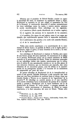 622 NOTAS TH. XXXVIII, 1983
Mientras que el propósito de Roland Barthes consiste en captar
la pluralidad del texto, no imponerle un significado último y único,
Brushwood se concentra en un solo código, el connotativo (la Voz
de la Persona). A continuación desarrolla el analista norteamericano
los cinco subcódigos suyos, los cuales, a nuestro parecer, penetran
la novela sincrónicamente. Estos subcódigos son los siguientes:
a) el asociativo (María queda identificada conel milieu -región);
b) el sugestivo (la amenaza de la separación de los amantes);
c) el profético (lossignos de malagüero, como el avenegra por
ejemplo, que explícitamente apuntan hacia la separación inminente);
d) el confirmativo (laspruebas a lascuales está sometido Efraín);
e) el de la intensificación26
.
Todos estos niveles contribuyen a la caracterización de la sensi-
bilidad de Efraín frente a la pérdida deMaría y de la región patria y
constituyen, según el crítico, el factor dinámico de la novela y la esen-
cia de su significado27
.
Los subcódigos de Brushwood se inspiran en Barthes, pero nacen
de unalectura propia deltexto analizado. Alconcentrarse en el código
de la persona, Brushwood acierta conlá esencia romántica deMaría
centrada en la personalidad de Efraín. Todos loselementos encerrados
en sus subcódigos habían sido notados anteriormente por la crítica,
pero el mérito de esta aproximación consiste en veren ellos piezas de
una estructura dinámica, que no funcionan por separado, sino como
elementos de un mecanismo preciso, cuyo fin último es la caracteri-
zación de un protagonista sensible y la evocación de un sentimiento
de comprensión por parte del lector.
El quinto subeódigo de Brushwood (el de la intensificación) es
quizá el más general, aplicable fácilmente a toda narración quesuele
pasar porunalínea ascendente de conflictos hacia el climax, comonos
enseñan Brooks y Warren en su bosquejo de los 'ingredientes' dela
narrativa28
. El subeódigo en cuestión apunta en el caso específico
de la novela colombiana hacia el dinamismo delproceso dela caracteri-
zación y permite a Brushwood unir la teoría bartheana con la de
histoire/récit de Genette. El 'verbo nuclear' —concepto prestado de
Genette— señala precisamente el dinamismo de María, en cuanto
experiencia, y la dual naturaleza del amor de Efraín: "Efraín sufre
* BRUSHWOOD, op. cít., págs. 87-88.
" BRUSHWOOD, op. cit., págs. 87-89.
" CLEANTH BROOKS y ROBERT PENN WARREN, Understanding Fiction, New
York, Applcton Century-Crofts, 1959, págs. 652-653.
THESAURUS. Tomo XXXVIII. Núm. 3 (1983). Elzbieta SKLODOWSKA. "María", de Jorge ...
 