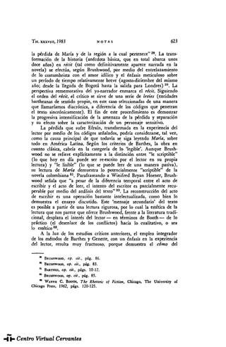 TH. XXXVIII, 1983 NOTAS 623
la pérdida de María y de la región a la cual pertenece"29
. La trans-
formación de la historia (anécdota básica, que en total abarca unos
doce años) en récit (tal como definitivamente aparece narrada en la
novela) se efectúa, según Brushwood, por medio del entrelazamiento
de lo costumbrista con el amor idílico y el énfasis meticuloso sobre
un período de tiempo relativamente breve (agosto-diciembre del mismo
año; desde la llegada de Bogotá hasta la salida para Londres) 30
. La
perspectiva rememorativa del yo-narrador enmarca el récit. Siguiendo
el orden del récit, el crítico se sirve de una serie de lexies (entidades
bartheanas de sentido propio, en este caso seleccionadas de una manera
que llamaríamos diacrónica, a diferencia de los códigos que penetran
el texto sincrónicamente). El fin de este procedimiento es demostrar
la progresiva intensificación de la amenaza de la pérdida y separación
y su efecto sobre la caracterización de un personaje sensitivo.
La pérdida que sufre Efraín, transformada en la experiencia del
lector por medio de los códigos señalados, podría considerarse, tal vez,
como la causa principal de que todavía se siga leyendo María, sobre
todo en América Latina. Según los criterios de Barthes, la obra en
cuanto clásica, cabría en la categoría de lo 'legible*. Aunque Brush-
wood no se refiere explícitamente a la distinción entre "le scriptible"
(lo que hoy en día puede ser re-escrito por el lector en su propia
lectura) y "le lisible" (lo que se puede leer de una manera pasiva),
su lectura de María demuestra lo potencialmente "scriptible" de la
novela colombiana 81
. Parafraseando a Winifred Bryan Horner, Brush-
wood señala que "a pesar de la diferencia temporal entre el acto de
escribir y el acto de leer, el intento del escritor es parcialmente recu-
perable por medio del análisis del texto"32
. La reconstrucción del acto
de escribir es una operación bastante intelectualizada, como bien lo
demuestra el ensayo discutido. Este 'mensaje secundario' del texto
es posible a partir de una lectura rigurosa, por lo cual la estética de la
lectura que nos parece que ofrece Brushwood, frente a la literatura tradi-
cional, desplaza el interés del lector— en términos de Booth— de lo
práctico (el desenlace de los conflictos) hacia lo cualitativo, o sea
lo estético38
.
A la luz de los estudios críticos anteriores, el empleo integrador
de los métodos de Barthes y Genette, con un énfasis en la experiencia
del lector, resulta muy fructuoso, porque demuestra el cómo del
a
BRUSHWOOD, op. cit., pág. 86.
* BRUSHWOOD, op. cit., pág. 83.
11
BARTHES, op. at., págs. 10-12.
° BRUSHWOOD, op. cit., pág. 85.
" WAYNE C. BOOTH, The Rhctoric oj Fiction, Chicago, The University of
Chicago Press, 1962, pígs. 120-125.
THESAURUS. Tomo XXXVIII. Núm. 3 (1983). Elzbieta SKLODOWSKA. "María", de Jorge ...
 