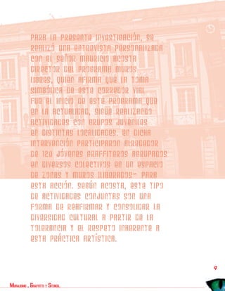Para la presente investigación, se
            realizó una entrevista personalizada
            con el señor Mauricio Acosta
            director del programa Muros
            libres, quien afirma que la toma
            simbólica de este corredor vial
            fue el inicio de este programa que
            en la actualidad, sigue realizando
            actividades con grupos juveniles
            en distintas localidades. En dicha
            intervención participaron alrededor
            de 120 jóvenes graffiteros agrupados
            en diversos colectivos en un espacio
            de zonas y muros “liberados” para
            esta acción. Según Acosta, este tipo
            de actividades conjuntas son una
            forma de reafirmar y consolidar la
            diversidad cultural a partir de la
            tolerancia y el respeto inherente a
            esta práctica artística.


                                                   9
muralismo , graffitti y stencil.
 