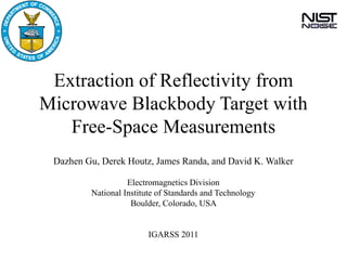 Extraction of Reflectivity from
Microwave Blackbody Target with
   Free-Space Measurements
 Dazhen Gu, Derek Houtz, James Randa, and David K. Walker

                   Electromagnetics Division
         National Institute of Standards and Technology
                    Boulder, Colorado, USA


                         IGARSS 2011
 