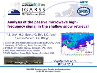 Analysis of the passive microwave high-frequency signal in the shallow snow retrieval 2011 IEEE Geoscience and Remote Sensing symposium Jul. 24-29, Vancouver, Canada [email_address]   28 th  Jul. 2011 AMSR-E Y.B. Qiu 1*,  H.D. Guo 1 , J.C. Shi 2 , S.C. Kang 3 J. Lemmetyinen 4 , J.R. Wang 5 1 Center of Earth Observation and Digital Earth, CAS, China 2 University of California, Santa Barbara, USA 3 Institute of Tibetan Plateau Research, CAS, China 4 FMI, Arctic Research Centre, Finland 5 NASA Goddard Space Flight Center, Greenbelt, USA 