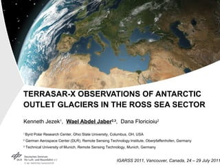 TERRASAR-X OBSERVATIONS OF ANTARCTIC OUTLET GLACIERS IN THE ROSS SEA SECTOR Kenneth Jezek 1 ,  Wael Abdel Jaber 2,3 ,  Dana Floricioiu 2 1  Byrd Polar Research Center, Ohio State University, Columbus, OH, USA 2  German Aerospace Center (DLR), Remote Sensing Technology Institute, Oberpfaffenhofen, Germany 3  Technical University of Munich, Remote Sensing Technology, Munich, Germany 