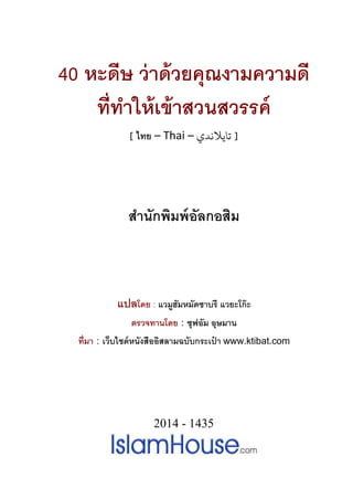 40 หะดีษ ว่าด้วยคุณงามความดี
ทีทําให้เข้าสวนสวรรค์
[ ไทย – Thai – ‫ﺗﺎﻳﻼﻧﺪي‬ ]
สํานักพิมพ์อัลกอสิม
แปลโดย : แวมูฮัมหมัดซาบรี แวยะโก๊ะ
ตรวจทานโดย : ซุฟอัม อุษมาน
ทีมา : เว็บไซต์หนังสืออิสลามฉบับกระเป๋ า www.ktibat.com
2014 - 1435
 