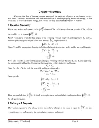 [R Gnyawali / P Timilsina]  Page 1 
Chapter-6: Entropy
When the first law of thermodynamics was stated, the existence of property, the internal energy,
was found. Similarly, Second law also leads to definition of another property, known as entropy. If first
law is said to be law of internal energy, then second law may be stated to be the law of entropy.
1 Clausius Inequality
Whenever a system undergoes a cycle, ∫ )(
T
Qδ
is zero if the cycle is reversible and negative if the cycle is
irreversible, i.e. in general, 0)( ≤∫ T
Qδ
Proof: Consider a reversible heat engine cycle operating between reservoirs at temperatures TH and TL.
For this cycle, the cyclic integral of the heat transfer, ∫ Qδ , is greater than 0.
0>−=∫ LH QQQδ
Since, TH and TL are constant, from the definition of absolute temperature scale, and for a reversible cycle,
∫ =−= 0
L
L
H
H
T
Q
T
Q
T
Qδ
0=∴ ∫rev
T
Qδ
Now, let’s consider an irreversible cyclic heat engine operating between the same TH and TL and receiving
the same quantity of heat QH. Comparing the irreversible cycle with the reversible one,
revirr WW <
Since QH – QL = W; for both the reversible and irreversible cycles,
revLHirrLH QQQQ ,, −<−
Consequently,
0
0
0
,
,
<∴
<−=
>−=
∫
∫
∫
irr
L
irrL
H
H
irrLH
T
Q
T
Q
T
Q
T
Q
QQQ
δ
δ
δ
Thus, we conclude that 0)( ≤∫ T
Qδ
for all heat engine cycle and similarly it can be proved that 0)( ≤∫ T
Qδ
for refrigerator cycles.
2 Entropy - A Property
There exists a property of a closed system such that a change in its value is equal to ∫
2
1
T
Qδ
for any
reversible process undergone by the system between state 1 and state 2.
revLirrL QQ ,, >∴
 