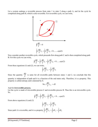 [R Gnyawali / P Timilsina]  Page 2 
Let a system undergo a reversible process from state 1 to state 2 along a path A, and let the cycle be
completed along path B, which is also reversible. For reversible cycle, we can write,
1
2
A
B
C
)1(.........0)()(
0
1
2
2
1
eqn
T
Q
T
Q
T
Q
BA =+
=
∫∫
∫
δδ
δ
Now consider another reversible cycle, which proceeds first along path C and is then completed along path
B. For this cycle we can write,
)2(.......0)()(
1
2
2
1
eqn
T
Q
T
Q
T
Q
BC =+= ∫∫ ∫
δδδ
From these equations (1) and (2), we can write,
∫∫ =
2
1
2
1
)()( CA
T
Q
T
Q δδ
Since the quantity
T
Qδ
is same for all reversible paths between states 1 and 2, we conclude that this
quantity is independent of path and it is a function of the end states only. Therefore, it is a property. This
property is called entropy and is denoted by S.
So, dS
T
Q
rev =)(
δ
And for irreversible process,
Let the cycle is made of irreversible process C and reversible process B. Thus this is an irreversible cycle.
So,
)3(......0)()(
1
2
2
1
eqn
T
Q
T
Q
T
Q
BC <+= ∫∫ ∫
δδδ
From above equations (1) and (3)
∫∫ >
2
1
2
1
)()( CA
T
Q
T
Q δδ
Since path A is reversible, and it is a property ∫∫∫ ==
2
1
2
1
2
1
)( CAA dSdS
T
Qδ
 