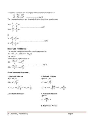 [R Gnyawali / P Timilsina]  Page 5 
These two equations are also represented on an intensive basis as
PdvTdsdu −=
vdPTdsdh += …………………eq(4)
The changes in entropy are obtained directly from these equations as
dP
T
V
T
dH
dS
dV
T
P
T
dU
dS
−=
+=
……………………………..eq(5)
Or
dP
T
v
T
dh
ds
dv
T
P
T
du
ds
−=
+=
…………………………………..eq(6)
Ideal Gas Relations:
The internal energy and enthalpy can be expressed as
dTmCdH p= And dTmCdU V=
mRTPV =
From above, eq(4) reduces to
P
dP
mR
T
dTmC
dS
V
dV
mR
T
dTmC
dS
p
V
−=
+=
…………………………eq(7)
For Common Process:
1. Isochoric Process
)ln(
1
2
2
1
12
T
T
mC
T
dT
mCSS
T
dT
mCdS
dTmCQ
VV
V
V
==−
=
=
∫
δ
2. Isobaric Process
)ln(
1
2
2
1
12
T
T
mC
T
dT
mCSS
T
dT
mCdS
dTmCQ
pp
p
P
==−
=
=
∫
δ
3. Isothermal Process 4. Adiabatic Process
0
0
==
=
T
Q
dS
Q
δ
δ
5. Polytropic Process
 