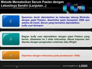 Metode Mereaksikan Serum Pasien dengan Lekositnya Sendiri (Lanjutan...)Spesimen darah dipindahkan ke beberapa tabung Wintrobe dengan pipet Pasteur, disentrifus pada kecepatan 2500 rpm selama 20 menit. Serum yang hemolisis dipindahkan, buffy coat disimpan234Diperiksa dengan mikroskop pada pembesaran 1000xBagian buffy coat dipindahkan dengan pipet Pasteur yang bersih, diteteskan ke 3 slide mikroskop, dibuat hapusan dan dipulas dengan pengecatan Leishman atau Wrightwww.themegallery.com13