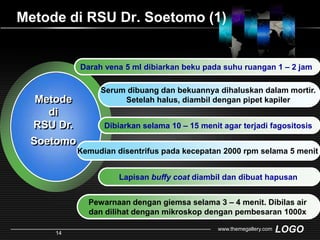 Metode di RSU Dr. Soetomo(1)Darah vena 5 ml dibiarkanbekupadasuhuruangan 1 – 2 jamSerum dibuang dan bekuannya dihaluskan dalam mortir. Setelah halus, diambil dengan pipet kapilerMetode di RSU Dr. SoetomoDibiarkanselama 10 – 15 menit agar terjadifagositosisKemudian disentrifus pada kecepatan 2000 rpm selama 5 menitLapisanbuffy coatdiambildandibuathapusanPewarnaan dengan giemsa selama 3 – 4 menit. Dibilas air dan dilihat dengan mikroskop dengan pembesaran 1000xwww.themegallery.com14