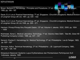 KEPUSTAKAANBrown, Barbara A. Hematology : Principles and Procedures. 3rd ed. Philadelphia : Lea & Febiger, 1980, pp. 184 - 187 Dacie, S.J.V. et al. Practical Haematology. 7th ed. Singapore : Churchill-Livingstone, Medical Division of Longman Group UK Ltd, 1991, pp. 530 – 532Dacie, S.J.V. et al. Practical Haematology. 8th ed. Singapore : Churchill-Livingstone, Medical Division of Longman Group UK Ltd,1998, pp. 569 – 571Harrison. Prinsip-PrinsipIlmuPenyakitDalam. 13th ed. Volume 4. Jakarta : EGC, 2000, pp. 1834 – 1839Mukherjee, Kanai L. Medical Laboratory Technology. 1st ed. Volume I,New Delhi : Tata Mc. Graw Hill Publishing Company Limited, 1988, pp. 337 – 341Seiverd, Charles E. Hematology for  Medical Technology. 5th ed. Philadelphia : Lea & Febiger, 1983, pp. 522 – 527Simmons, Arthur. Technical Hematology. 3rd ed. Philadelphia : J.B. Lippincott Company, 1980, pp. 126 – 129, 145SimposiumNasional I Systemic Lupus ErythematosusdanPembentukanPerhimpunan SLE Indonesia. Jakarta, 199521