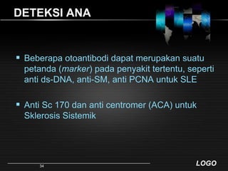 DETEKSI ANABeberapa otoantibodi dapat merupakan suatu petanda (marker) pada penyakit tertentu, seperti anti ds-DNA, anti-SM, anti PCNA untuk SLEAnti Sc 170 dan anti centromer (ACA) untuk Sklerosis Sistemik34