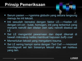 Prinsip PemeriksaanSerum pasien ---->gamma globulin yang secara langsung menuju ke inti lekosit. Inti sesudah bereaksi dengan faktor LE---->badan LE dengan ciri-ciri : bulat, homogen, inti yang terbentuk yang menarik netrofil dan ditelan oleh satu netrofil disebut sel LE.Sel LE mengambil pewarnaan dan dapat dikenali di bawah mikroskop ketika membuat hapusan buffy coatMemerlukan lekosit yang mengalami trauma.Sel LE sering hampir sama dengan Tart Cell ---->monosit memfagosit sel lain biasanya lekosit atau sel nukleus yang lain. 40