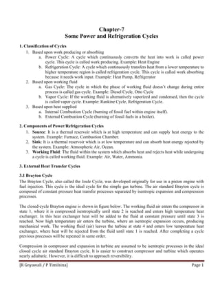 [R Gnyawali / P Timilsina]  Page 1 
Chapter-7
Some Power and Refrigeration Cycles
1. Classification of Cycles
1. Based upon work producing or absorbing
a. Power Cycle: A cycle which continuously converts the heat into work is called power
cycle. This cycle is called work producing. Example: Heat Engine
b. Refrigeration Cycle: A cycle which continuously transfers heat from a lower temperature to
higher temperature region is called refrigeration cycle. This cycle is called work absorbing
because it needs work input. Example: Heat Pump, Refrigerator
2. Based upon working fluid
a. Gas Cycle: The cycle in which the phase of working fluid doesn’t change during entire
process is called gas cycle. Example: Diesel Cycle, Otto Cycle
b. Vapor Cycle: If the working fluid is alternatively vaporized and condensed, then the cycle
is called vapor cycle. Example: Rankine Cycle, Refrigeration Cycle.
3. Based upon heat supplied
a. Internal Combustion Cycle (burning of fossil fuel within engine itself).
b. External Combustion Cycle (burning of fossil fuels in a boiler).
2. Components of Power/Refrigeration Cycles
1. Source: It is a thermal reservoir which is at high temperature and can supply heat energy to the
system. Example: Furnace, Combustion Chamber.
2. Sink: It is a thermal reservoir which is at low temperature and can absorb heat energy rejected by
the system. Example: Atmospheric Air, Ocean.
3. Working Fluid: The fluid within the system which absorbs heat and rejects heat while undergoing
a cycle is called working fluid. Example: Air, Water, Ammonia.
3. External Heat Transfer Cycles
3.1 Brayton Cycle
The Brayton Cycle, also called the Joule Cycle, was developed originally for use in a piston engine with
fuel injection. This cycle is the ideal cycle for the simple gas turbine. The air standard Brayton cycle is
composed of constant pressure heat transfer processes separated by isentropic expansion and compression
processes.
The closed-cycle Brayton engine is shown in figure below. The working fluid air enters the compressor in
state 1, where it is compressed isentropically until state 2 is reached and enters high temperature heat
exchanger. In this heat exchanger heat will be added to the fluid at constant pressure until state 3 is
reached. Now high temperature air enters the turbine, where an isentropic expansion occurs, producing
mechanical work. The working fluid (air) leaves the turbine at state 4 and enters low temperature heat
exchanger, where heat will be rejected from the fluid until state 1 is reached. After completing a cycle
previous processes will be repeated in same order.
Compression in compressor and expansion in turbine are assumed to be isentropic processes in the ideal
closed cycle air standard Brayton cycle. It is easier to construct compressor and turbine which operates
nearly adiabatic. However, it is difficult to approach reversibility.
 