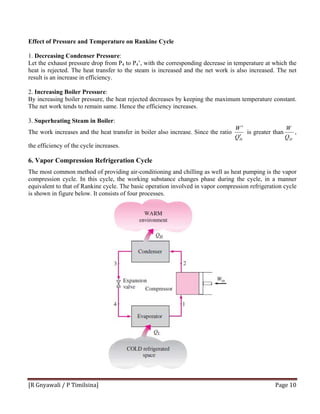 [R Gnyawali / P Timilsina]  Page 10 
Effect of Pressure and Temperature on Rankine Cycle
1. Decreasing Condenser Pressure:
Let the exhaust pressure drop from P4 to P4’, with the corresponding decrease in temperature at which the
heat is rejected. The heat transfer to the steam is increased and the net work is also increased. The net
result is an increase in efficiency.
2. Increasing Boiler Pressure:
By increasing boiler pressure, the heat rejected decreases by keeping the maximum temperature constant.
The net work tends to remain same. Hence the efficiency increases.
3. Superheating Steam in Boiler:
The work increases and the heat transfer in boiler also increase. Since the ratio
HQ
W
′
′
is greater than
HQ
W
,
the efficiency of the cycle increases.
6. Vapor Compression Refrigeration Cycle
The most common method of providing air-conditioning and chilling as well as heat pumping is the vapor
compression cycle. In this cycle, the working substance changes phase during the cycle, in a manner
equivalent to that of Rankine cycle. The basic operation involved in vapor compression refrigeration cycle
is shown in figure below. It consists of four processes.
 