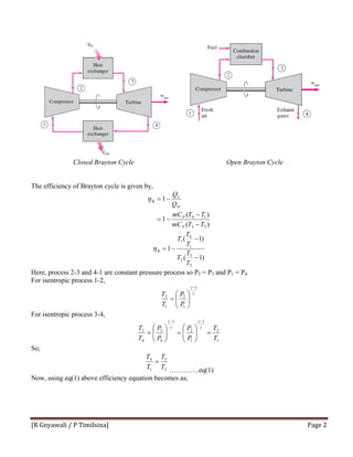 [R Gnyawali / P Timilsina]  Page 2 
Closed Brayton Cycle Open Brayton Cycle
The efficiency of Brayton cycle is given by,
)(
)(
1
1
23
14
TTmC
TTmC
Q
Q
P
P
H
L
B
−
−
−=
−=η
)1(
)1(
1
2
3
2
1
4
1
−
−
−=
T
T
T
T
T
T
Bη
Here, process 2-3 and 4-1 are constant pressure process so P2 = P3 and P1 = P4
For isentropic process 1-2,
γ
γ 1
1
2
1
2
−
⎟⎟
⎠
⎞
⎜⎜
⎝
⎛
=
P
P
T
T
For isentropic process 3-4,
1
2
1
1
2
1
4
3
4
3
T
T
P
P
P
P
T
T
=⎟⎟
⎠
⎞
⎜⎜
⎝
⎛
=⎟⎟
⎠
⎞
⎜⎜
⎝
⎛
=
−−
γ
γ
γ
γ
So,
2
3
1
4
T
T
T
T
=
………….eq(1)
Now, using eq(1) above efficiency equation becomes as;
 