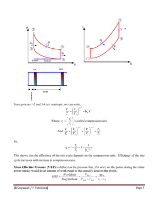 [R Gnyawali / P Timilsina]  Page 5 
Since process 1-2 and 3-4 are isentropic, we can write,
( ) 1
1
2
1
1
2 −
−
=⎟⎟
⎠
⎞
⎜⎜
⎝
⎛
=
γ
γ
cr
V
V
T
T
Where, ⎟⎟
⎠
⎞
⎜⎜
⎝
⎛
=
2
1
V
V
rc is called compression ratio
And,
1
2
1
2
1
1
3
4
4
3
T
T
V
V
V
V
T
T
=⎟⎟
⎠
⎞
⎜⎜
⎝
⎛
=⎟⎟
⎠
⎞
⎜⎜
⎝
⎛
=
−− γγ
So,
( ) 1
2
1 1
11 −
−=−= γ
η
crT
T
This shows that the efficiency of the otto cycle depends on the compression ratio. Efficiency of the otto
cycle increases with increase in compression ratio.
Mean Effective Pressure (MEP) is defined as the pressure that, if it acted on the piston during the entire
power stroke, would do an amount of work equal to that actually done on the piston.
21minmax vv
q
VV
W
eSweptvolum
Workdone
MEP HNET
−
=
−
==
η
1
2
3
4
Suction Exhaust
P
V
QH
QL
W
1
2
3
4
T
S
Q
H
QL
W
TDC BDC
Stroke
 