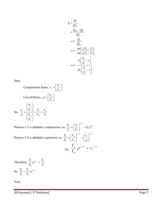 [R Gnyawali / P Timilsina]  Page 7 
⎟⎟
⎠
⎞
⎜⎜
⎝
⎛
−
⎟⎟
⎠
⎞
⎜⎜
⎝
⎛
−
−=
−
−
−=
−=
−
=
=
1
1
1
)(
)(
1
1
2
3
2
1
4
1
23
14
T
T
T
T
T
T
TTmC
TTmC
Q
Q
Q
QQ
Q
W
P
V
H
L
H
LH
H
γ
η
Here
Compression Ratio, ⎟⎟
⎠
⎞
⎜⎜
⎝
⎛
=
2
1
V
V
rc
Cut-off Ratio, ⎟⎟
⎠
⎞
⎜⎜
⎝
⎛
=
2
3
V
V
ρ
So,
3
4
3
1
2
3
2
1
V
V
V
V
V
V
V
V
rc
==
⎟⎟
⎠
⎞
⎜⎜
⎝
⎛
⎟⎟
⎠
⎞
⎜⎜
⎝
⎛
=
ρ
Process 1-2 is adiabatic compression, so, ( ) 1
1
2
1
1
2 −
−
=⎟⎟
⎠
⎞
⎜⎜
⎝
⎛
=
γ
γ
cr
V
V
T
T
Process 3-4 is adiabatic expansion, so,
11
3
4
4
3
−−
⎟⎟
⎠
⎞
⎜⎜
⎝
⎛
=⎟⎟
⎠
⎞
⎜⎜
⎝
⎛
=
γγ
ρ
cr
V
V
T
T
Or,
11
4
3 −−
= γγ
ρ cr
T
T
Therefore,
1
21
4
3
T
T
T
T
=−γ
ρ
So, 1
2
3
1
4 −
= γ
ρ
T
T
T
T
Now,
 