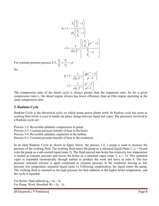 [R Gnyawali / P Timilsina]  Page 8 
( )
⎥
⎥
⎥
⎥
⎥
⎦
⎤
⎢
⎢
⎢
⎢
⎢
⎣
⎡
−
−⎟⎟
⎠
⎞
⎜⎜
⎝
⎛
−=
⎟⎟
⎠
⎞
⎜⎜
⎝
⎛
−
⎟⎟
⎠
⎞
⎜⎜
⎝
⎛
−
−=
−
−
1
1
1
1
1
1
1
2
3
1
2
3
1
2
3
2
1
4
1
T
T
T
T
r
T
T
T
T
T
T
c
γ
γ
ρ
γ
γ
η
For constant pressure process 2-3, ρ==
2
3
2
3
V
V
T
T
So,
( )
( ) ⎥
⎦
⎤
⎢
⎣
⎡
−
−
−=
⎥
⎦
⎤
⎢
⎣
⎡
−
−
−=
−
−
−
1
11
1
1
11
1
1
1
1
ρ
ρ
γ
ρ
ρρ
γ
η
γ
γ
γ
γ
c
c
r
r
The compression ratio of the diesel cycle is always greater than the expansion ratio. So for a given
compression ratio rC, the diesel engine always has lower efficiency than an Otto engine operating at the
same compression ratio.
5. Rankine Cycle
Rankine Cycle is the theoretical cycle on which steam power plants work. In Rankine cycle has water as
working fluid which is used to handle the phase change between liquid and vapor. The processes involved in
a Rankine cycle are:
Process 1-2: Reversible adiabatic compression in pump
Process 2-3: Constant pressure transfer of heat in the boiler
Process 3-4: Reversible adiabatic expansion in the turbine
Process 4-1: Constant pressure transfer of heat in the condenser
In an ideal Rankine Cycle as shown in figure below, the process 1-2, a pump is used to increase the
pressure of the working fluid. The working fluid enters the pump as a saturated liquid (State 1, x1 = 0) and
exits the pump as a sub-cooled liquid (state 2). The fluid entered into boiler has relatively low temperature
is heated at constant pressure and leaves the boiler as a saturated vapor (state 3, x3 = 1). This saturated
vapor is expanded isentropically through turbine to produce the work and leave as state 4. The low
pressure saturated mixture is again condensed at constant pressure in the condenser leaving as low
pressure low temperature saturated liquid (state 1). Following condensation, the liquid enters the pump.
The working fluid is returned to the high pressure for heat addition at the higher boiler temperature, and
the cycle is repeated.
For Boiler: Heat addition qin = h3 – h2
For Pump: Work Absorbed WP = h2 – h1
 