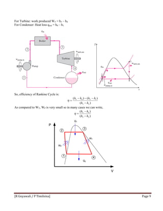 [R Gnyawali / P Timilsina]  Page 9 
For Turbine: work produced WT = h3 – h4
For Condenser: Heat loss qout = h4 – h1
So, efficiency of Rankine Cycle is:
)(
)()(
23
1243
hh
hhhh
−
−−−
=η
As compared to WT, WP is very small so in many cases we can write,
)(
)(
23
43
hh
hh
−
−
=η
 