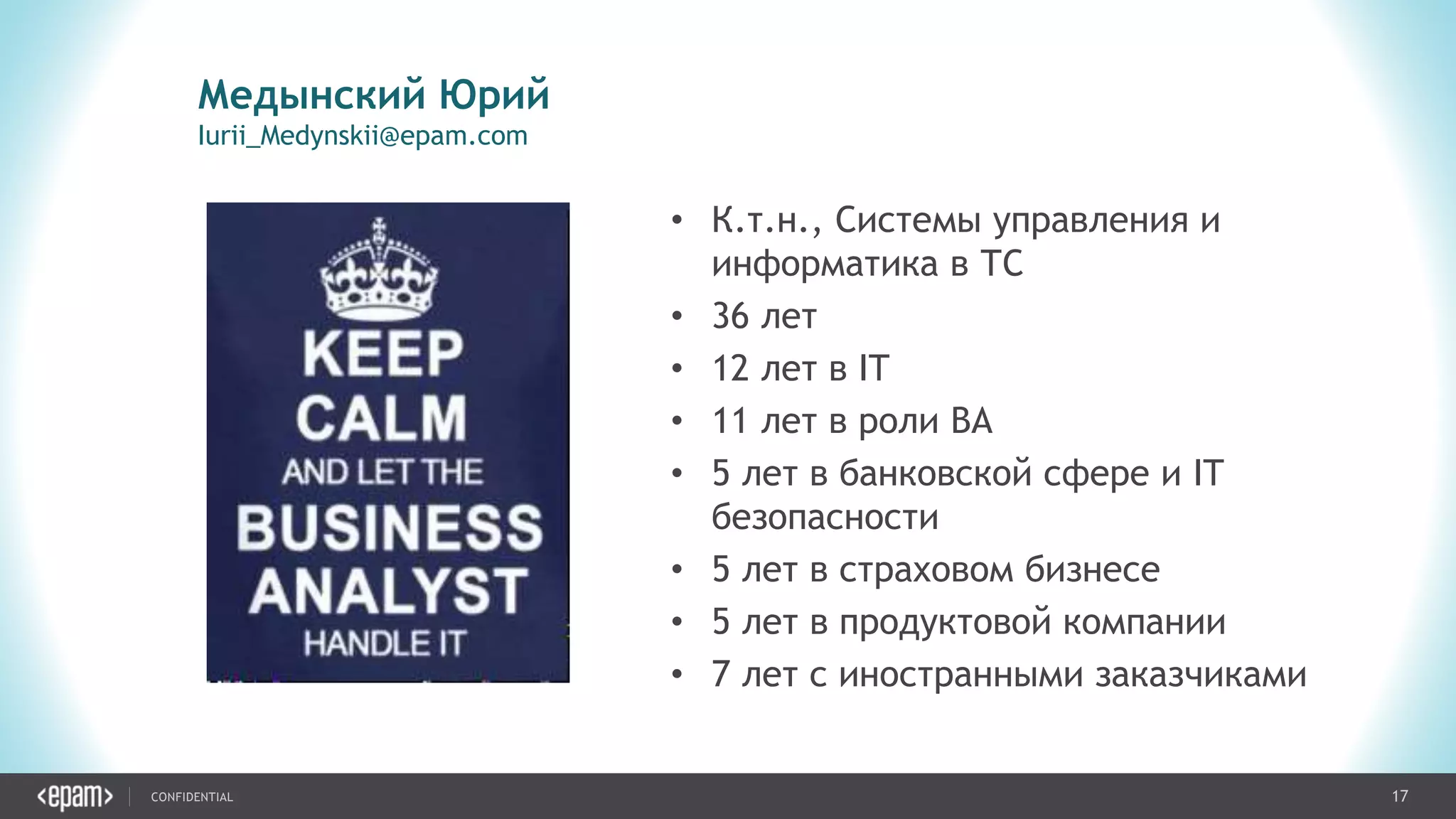 17CONFIDENTIAL
Медынский Юрий
Iurii_Medynskii@epam.com
• К.т.н., Системы управления и
информатика в ТС
• 36 лет
• 12 лет в IT
• 11 лет в роли BA
• 5 лет в банковской сфере и IT
безопасности
• 5 лет в страховом бизнесе
• 5 лет в продуктовой компании
• 7 лет с иностранными заказчиками
 