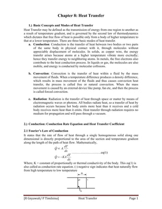 [R Gnyawali/ P Timilsina]                            Heat Transfer  Page 1 
Chapter 8: Heat Transfer
1.) Basic Concepts and Modes of Heat Transfer
Heat Transfer may be defined as the transmission of energy from one region to another as
a result of temperature gradient, and is governed by the second law of thermodynamics
which dictates that free flow of heat is possible only from a body of higher temperature to
that at a lower temperature. There are three basic modes of heat transfer.
a. Conduction: Conduction is the transfer of heat between two bodies or two parts
of the same body in physical contact with it, through molecules without
appreciable displacement of molecules. In solids, as copper wire, the energy
transfer arises because atoms at a higher temperature vibrate more excitedly;
hence they transfer energy to neighboring atoms. In metals, the free electrons also
contribute to the heat conduction process. In liquids or gas, the molecules are also
mobile, and energy is conducted by molecular collisions.
b. Convection: Convection is the transfer of heat within a fluid by the mass
movement of fluids. When a temperature difference produces a density difference,
which results in mass movement of the fluids and thus causes convection heat
transfer, the process is called free or natural convection. When the mass
movement is caused by an external device like pump, fan etc, and then the process
is called forced convection.
c. Radiation: Radiation is the transfer of heat through space or matter by means of
electromagnetic waves or photons. All bodies radiate heat, so a transfer of heat by
radiation occurs because hot body emits more heat than it receives and a cold
body receives more heat than it emits. Heat transfer through radiation requires no
medium for propagation and will pass through a vacuum.
2.) Conduction: Conduction Rate Equation and Heat Transfer Coefficient
2.1 Fourier’s Law of Conduction
It states that the rate of flow of heat through a single homogeneous solid along one
dimensional is directly proportional to the area of the section and temperature gradient
along the length of the path of heat flow. Mathematically,
dx
dT
KAQ
dx
dT
AQ
−=
∝
&
& .
……………………….eq(1)
Where, K = constant of proportionally or thermal conductivity of the body. This eq(1) is
also called as conduction rate equation. (-) negative sign indicates that heat naturally flow
from high temperature to low temperature
 