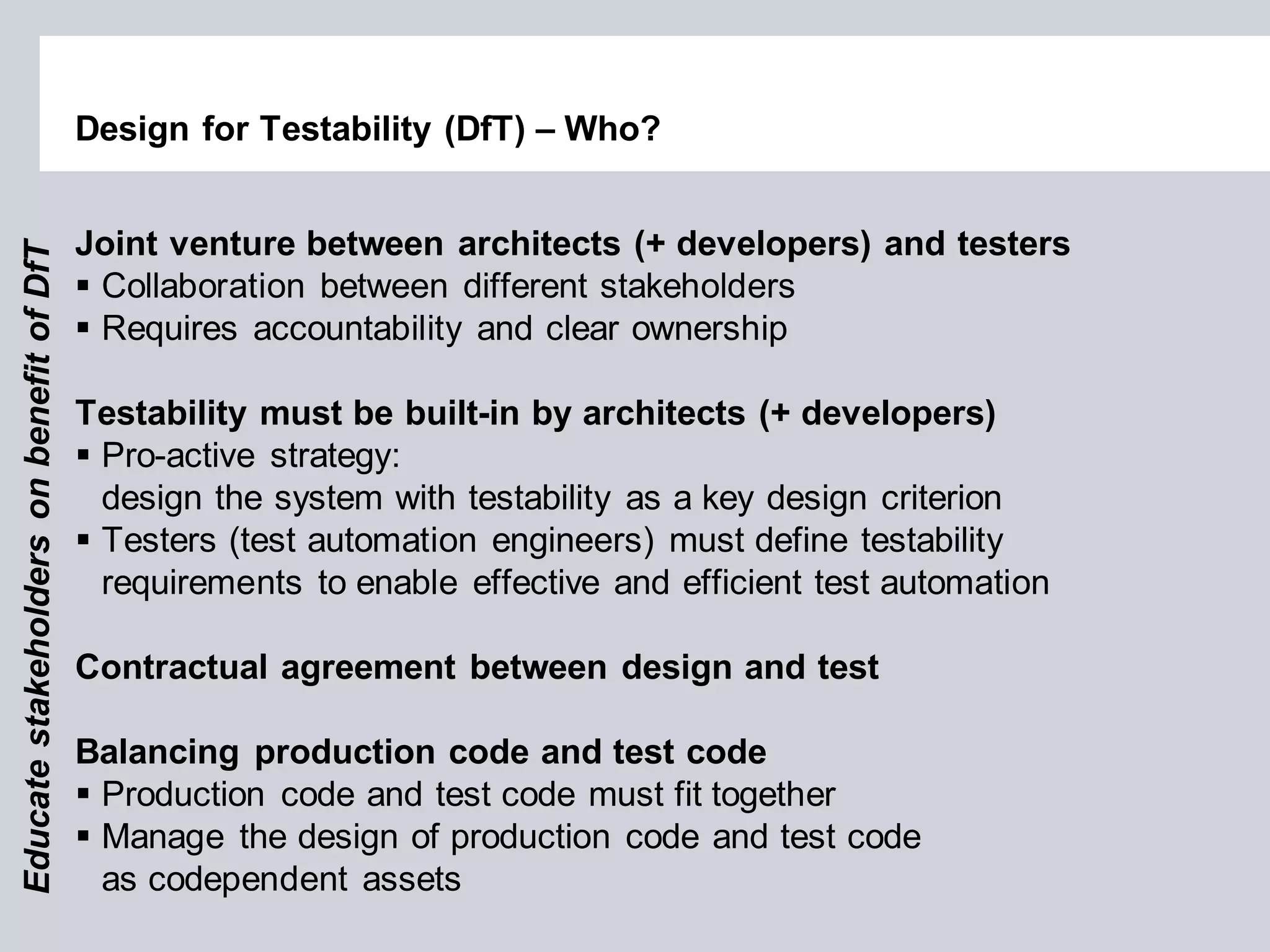 Design for Testability (DfT) – Who? 
Joint venture between architects (+ developers) and testers 
Collaboration between different stakeholders 
Requires accountability and clear ownership Testability must be built-in by architects (+ developers) 
Pro-active strategy: design the system with testability as a key design criterion 
Testers (test automation engineers) must define testability requirements to enable effective and efficient test automation Contractual agreement between design and test Balancing production code and test code 
Production code and test code must fit together 
Manage the design of production code and test code as codependent assets 
Educate stakeholders on benefit of DfT  