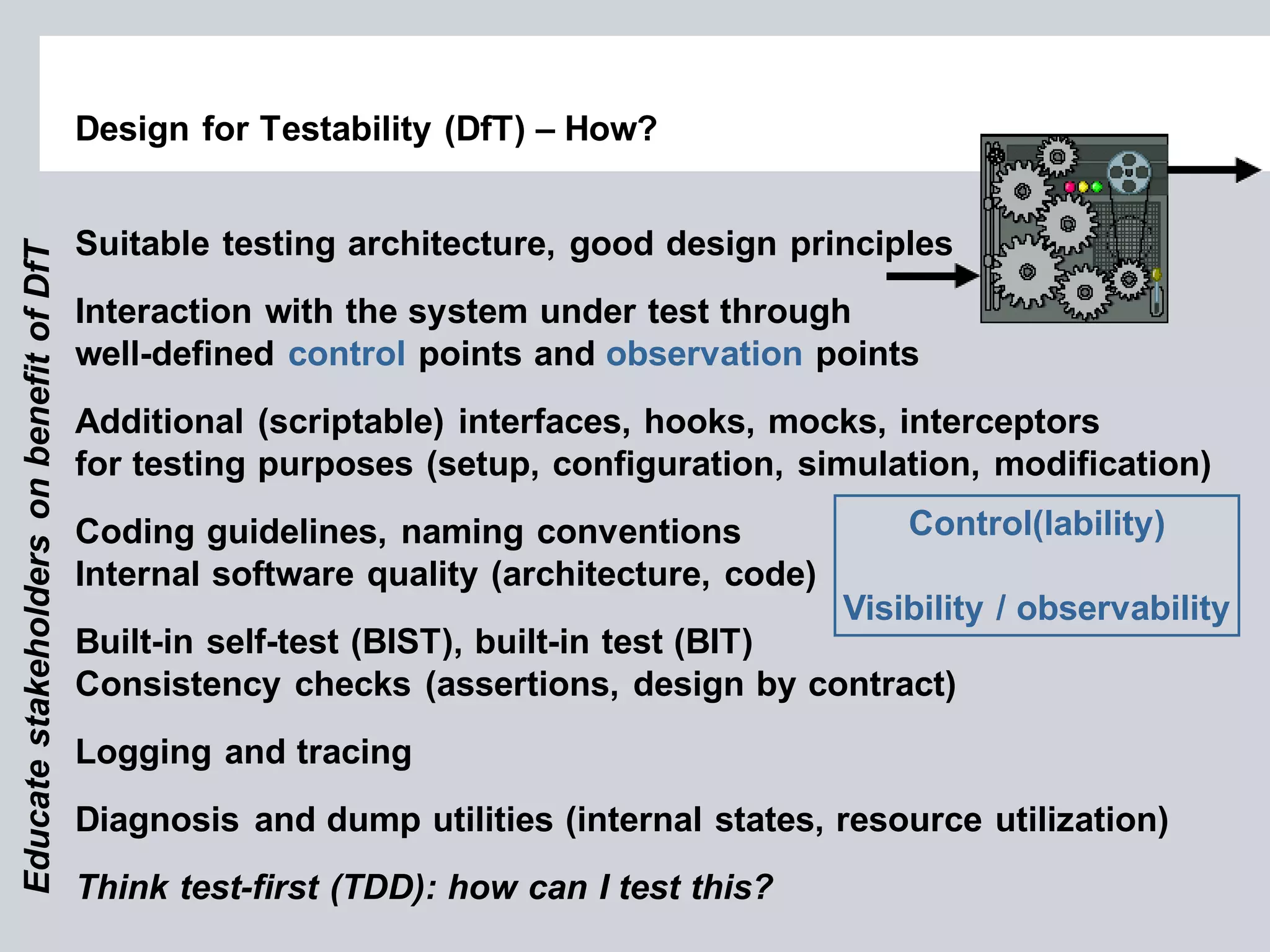 Design for Testability (DfT) – How? 
Suitable testing architecture, good design principles Interaction with the system under test through well-defined control points and observation points Additional (scriptable) interfaces, hooks, mocks, interceptors for testing purposes (setup, configuration, simulation, modification) Coding guidelines, naming conventions Internal software quality (architecture, code) Built-in self-test (BIST), built-in test (BIT) Consistency checks (assertions, design by contract) Logging and tracing Diagnosis and dump utilities (internal states, resource utilization) Think test-first (TDD): how can I test this? 
Control(lability) Visibility / observability 
Educate stakeholders on benefit of DfT  