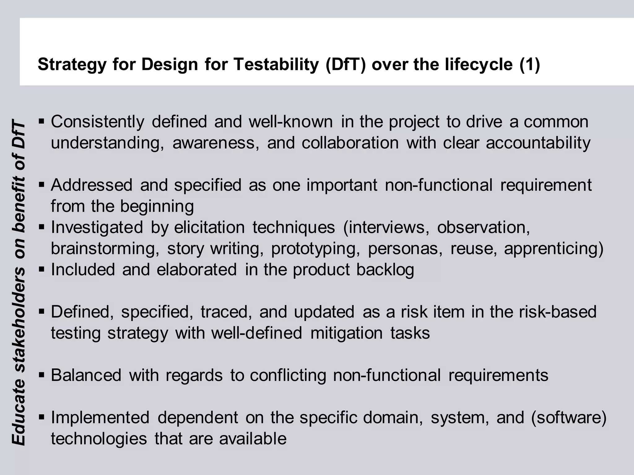 Strategy for Design for Testability (DfT) over the lifecycle (1) 
Consistently defined and well-known in the project to drive a common understanding, awareness, and collaboration with clear accountability 
Addressed and specified as one important non-functional requirement from the beginning 
Investigated by elicitation techniques (interviews, observation, brainstorming, story writing, prototyping, personas, reuse, apprenticing) 
Included and elaborated in the product backlog 
Defined, specified, traced, and updated as a risk item in the risk-based testing strategy with well-defined mitigation tasks 
Balanced with regards to conflicting non-functional requirements 
Implemented dependent on the specific domain, system, and (software) technologies that are available 
Educate stakeholders on benefit of DfT  