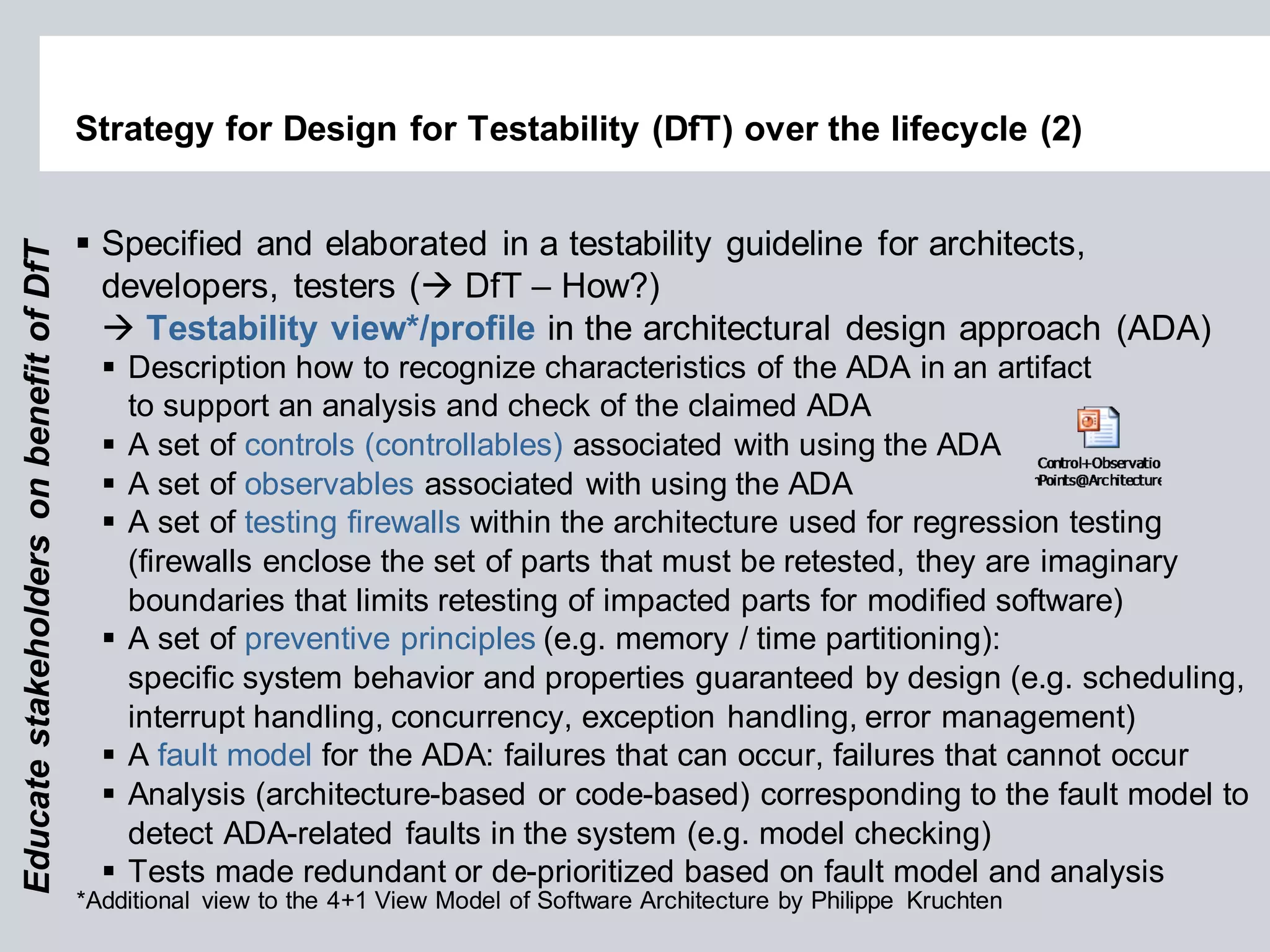 Strategy for Design for Testability (DfT) over the lifecycle (2) 
Specified and elaborated in a testability guideline for architects, developers, testers ( DfT – How?)  Testability view*/profile in the architectural design approach (ADA) 
Description how to recognize characteristics of the ADA in an artifact to support an analysis and check of the claimed ADA 
A set of controls (controllables) associated with using the ADA 
A set of observables associated with using the ADA 
A set of testing firewalls within the architecture used for regression testing (firewalls enclose the set of parts that must be retested, they are imaginary boundaries that limits retesting of impacted parts for modified software) 
A set of preventive principles (e.g. memory / time partitioning): specific system behavior and properties guaranteed by design (e.g. scheduling, interrupt handling, concurrency, exception handling, error management) 
A fault model for the ADA: failures that can occur, failures that cannot occur 
Analysis (architecture-based or code-based) corresponding to the fault model to detect ADA-related faults in the system (e.g. model checking) 
Tests made redundant or de-prioritized based on fault model and analysis 
Educate stakeholders on benefit of DfT 
*Additional view to the 4+1 View Model of Software Architecture by Philippe Kruchten  