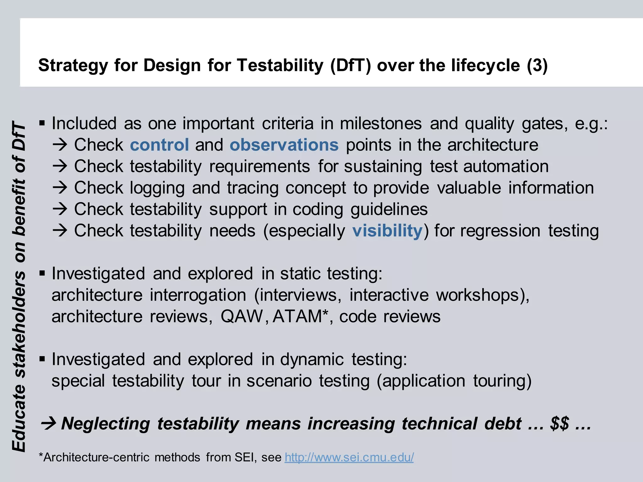 Strategy for Design for Testability (DfT) over the lifecycle (3) 
Included as one important criteria in milestones and quality gates, e.g.: 
 Check control and observations points in the architecture 
 Check testability requirements for sustaining test automation 
 Check logging and tracing concept to provide valuable information 
 Check testability support in coding guidelines 
 Check testability needs (especially visibility) for regression testing 
Investigated and explored in static testing: architecture interrogation (interviews, interactive workshops), architecture reviews, QAW, ATAM*, code reviews 
Investigated and explored in dynamic testing: special testability tour in scenario testing (application touring) 
 Neglecting testability means increasing technical debt … $$ … 
Educate stakeholders on benefit of DfT 
*Architecture-centric methods from SEI, see http://www.sei.cmu.edu/  
