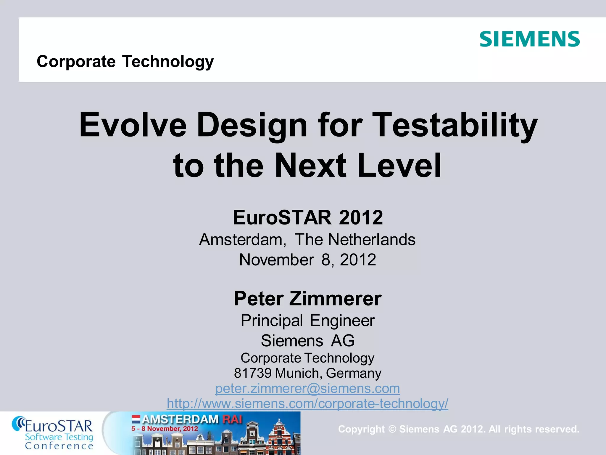 Copyright © Siemens AG 2012. All rights reserved. 
Corporate Technology 
EuroSTAR 2012 Amsterdam, The Netherlands November 8, 2012 Peter Zimmerer Principal Engineer Siemens AG Corporate Technology 81739 Munich, Germany peter.zimmerer@siemens.com http://www.siemens.com/corporate-technology/ 
Evolve Design for Testability to the Next Level  