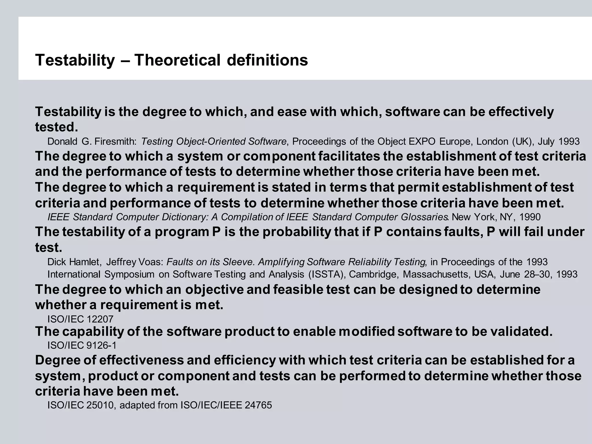 Testability – Theoretical definitions 
Testability is the degree to which, and ease with which, software can be effectively tested. 
Donald G. Firesmith: Testing Object-Oriented Software, Proceedings of the Object EXPO Europe, London (UK), July 1993 
The degree to which a system or component facilitates the establishment of test criteria and the performance of tests to determine whether those criteria have been met. The degree to which a requirement is stated in terms that permit establishment of test criteria and performance of tests to determine whether those criteria have been met. 
IEEE Standard Computer Dictionary: A Compilation of IEEE Standard Computer Glossaries. New York, NY, 1990 
The testability of a program P is the probability that if P contains faults, P will fail under test. 
Dick Hamlet, Jeffrey Voas: Faults on its Sleeve. Amplifying Software Reliability Testing, in Proceedings of the 1993 International Symposium on Software Testing and Analysis (ISSTA), Cambridge, Massachusetts, USA, June 28–30, 1993 
The degree to which an objective and feasible test can be designed to determine 
whether a requirement is met. 
ISO/IEC 12207 
The capability of the software product to enable modified software to be validated. ISO/IEC 9126-1 
Degree of effectiveness and efficiency with which test criteria can be established for a 
system, product or component and tests can be performed to determine whether those 
criteria have been met. 
ISO/IEC 25010, adapted from ISO/IEC/IEEE 24765  