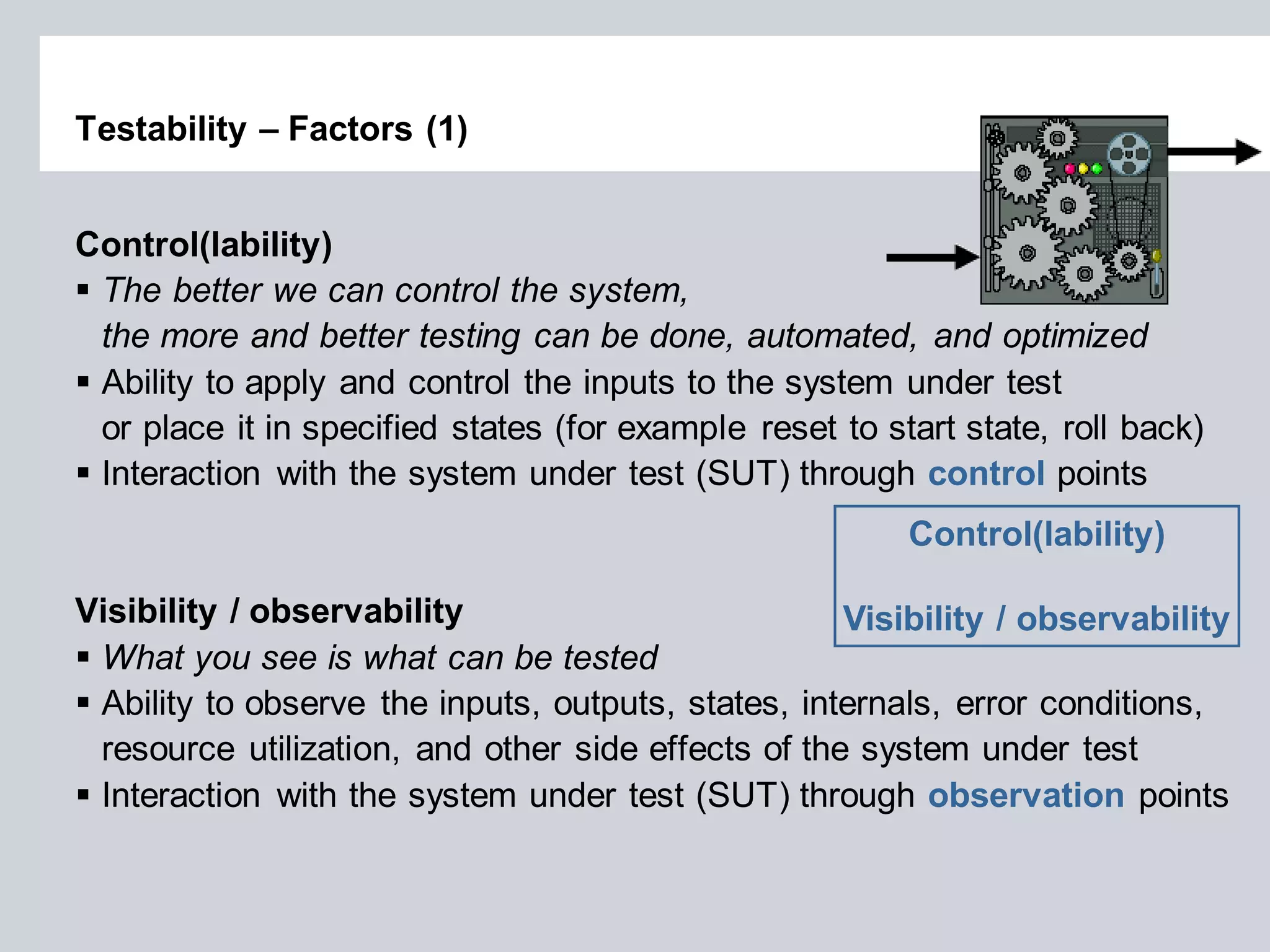 Testability – Factors (1) 
Control(lability) 
The better we can control the system, the more and better testing can be done, automated, and optimized 
Ability to apply and control the inputs to the system under test or place it in specified states (for example reset to start state, roll back) 
Interaction with the system under test (SUT) through control points Visibility / observability 
What you see is what can be tested 
Ability to observe the inputs, outputs, states, internals, error conditions, resource utilization, and other side effects of the system under test 
Interaction with the system under test (SUT) through observation points 
Control(lability) Visibility / observability  