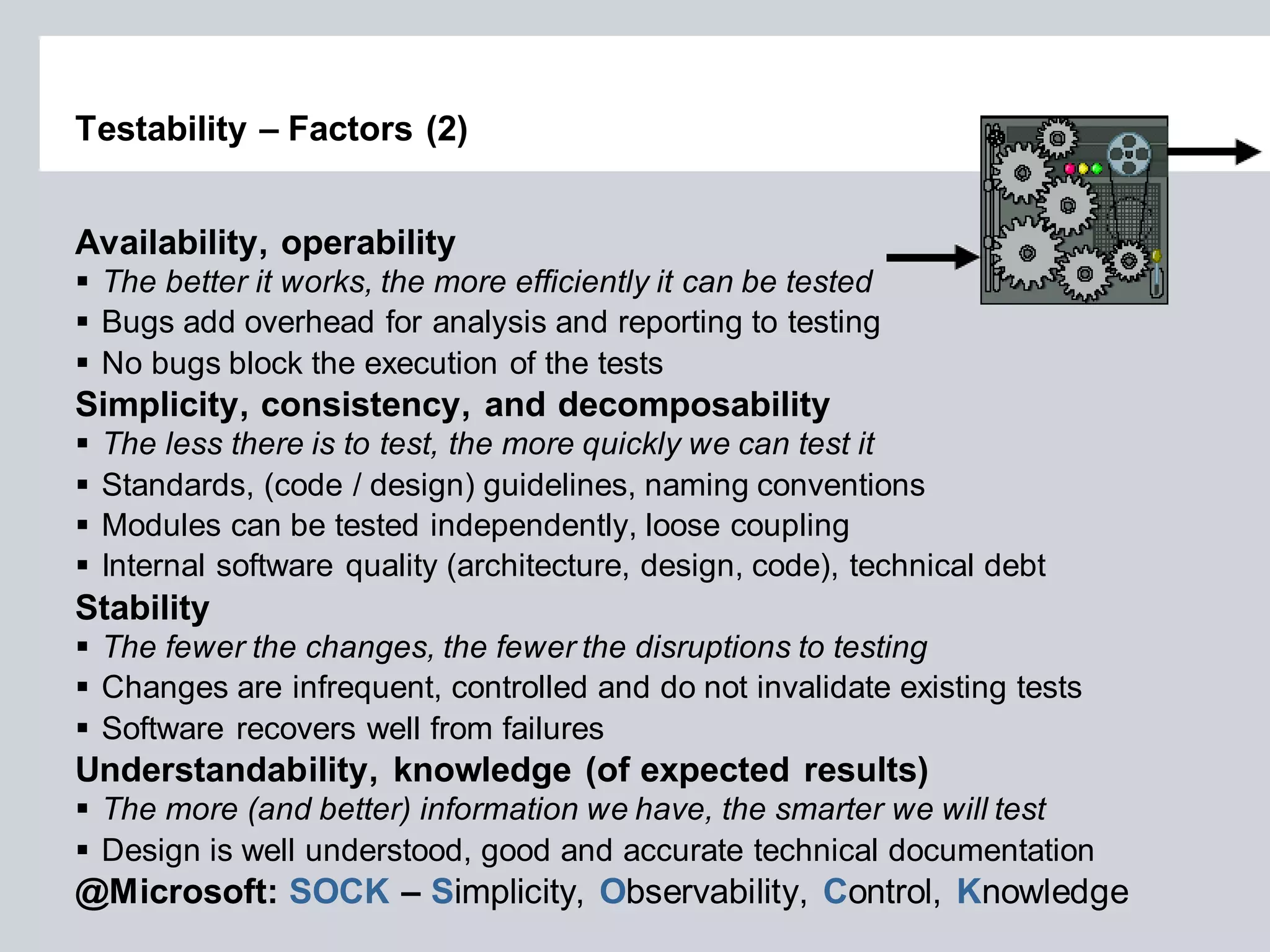 Testability – Factors (2) 
Availability, operability 
The better it works, the more efficiently it can be tested 
Bugs add overhead for analysis and reporting to testing 
No bugs block the execution of the tests Simplicity, consistency, and decomposability 
The less there is to test, the more quickly we can test it 
Standards, (code / design) guidelines, naming conventions 
Modules can be tested independently, loose coupling 
Internal software quality (architecture, design, code), technical debt Stability 
The fewer the changes, the fewer the disruptions to testing 
Changes are infrequent, controlled and do not invalidate existing tests 
Software recovers well from failures Understandability, knowledge (of expected results) 
The more (and better) information we have, the smarter we will test 
Design is well understood, good and accurate technical documentation 
@Microsoft: SOCK – Simplicity, Observability, Control, Knowledge  