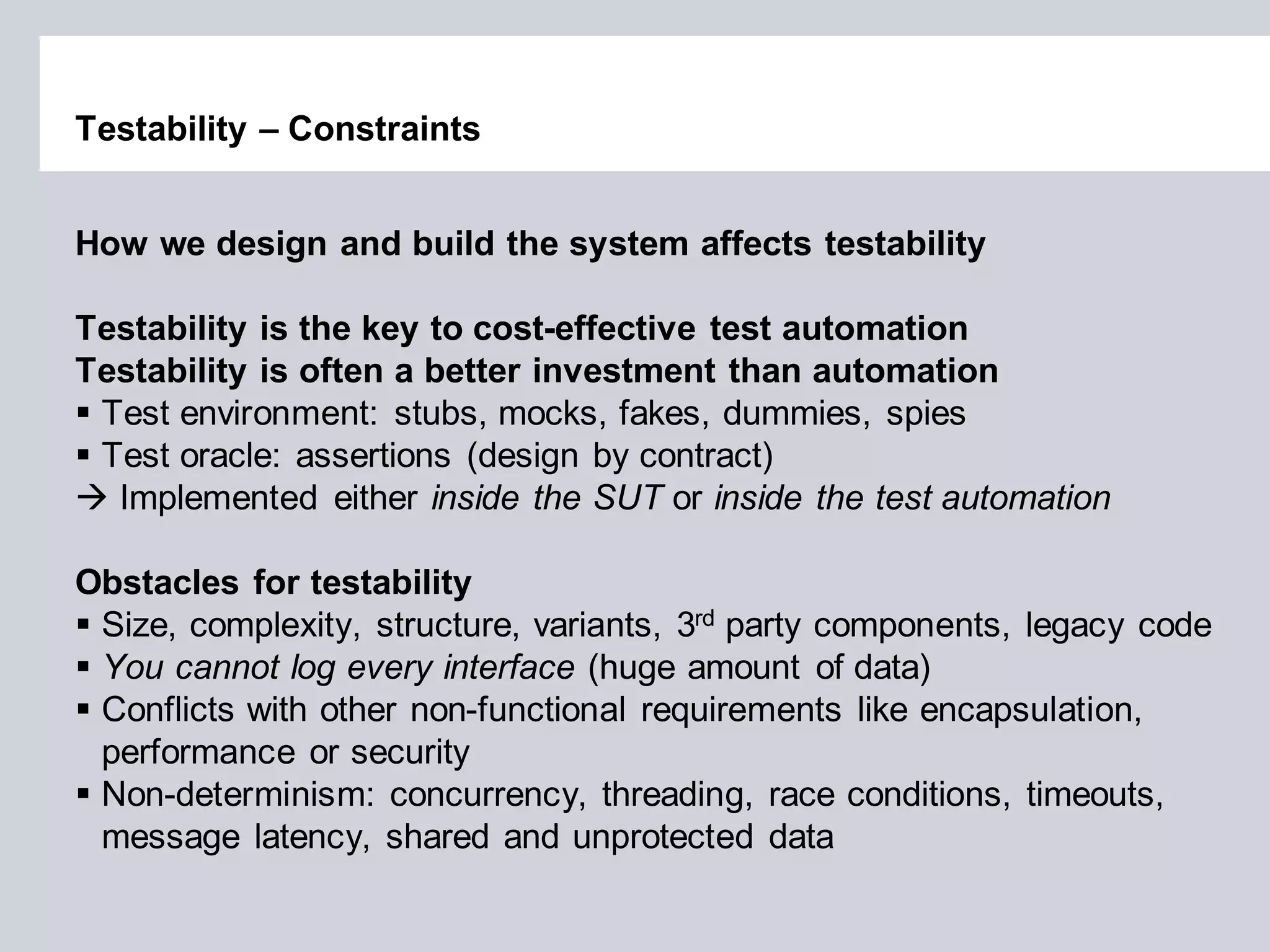 Testability – Constraints 
How we design and build the system affects testability Testability is the key to cost-effective test automation Testability is often a better investment than automation 
Test environment: stubs, mocks, fakes, dummies, spies 
Test oracle: assertions (design by contract) 
 Implemented either inside the SUT or inside the test automation 
Obstacles for testability 
Size, complexity, structure, variants, 3rd party components, legacy code 
You cannot log every interface (huge amount of data) 
Conflicts with other non-functional requirements like encapsulation, performance or security 
Non-determinism: concurrency, threading, race conditions, timeouts, message latency, shared and unprotected data  